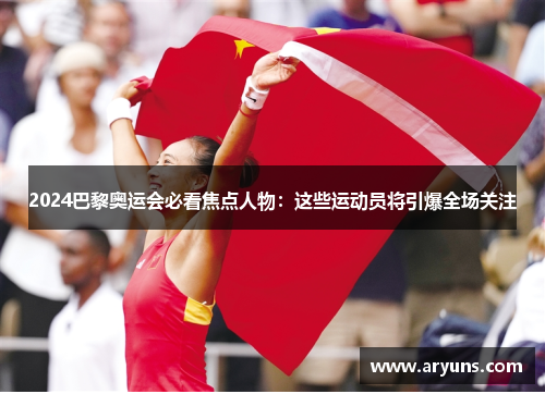 2024巴黎奥运会必看焦点人物：这些运动员将引爆全场关注