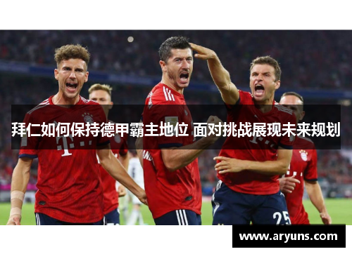 拜仁如何保持德甲霸主地位 面对挑战展现未来规划