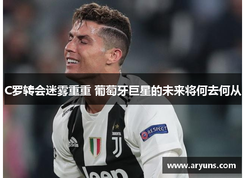 C罗转会迷雾重重 葡萄牙巨星的未来将何去何从