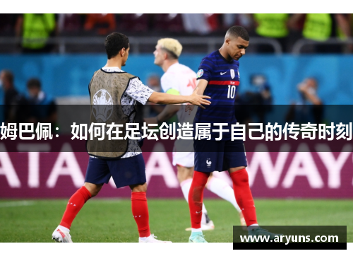 姆巴佩:如何在足坛创造属于自己的传奇时刻 姆巴佩:如何在足坛创造属于自己的传奇时刻