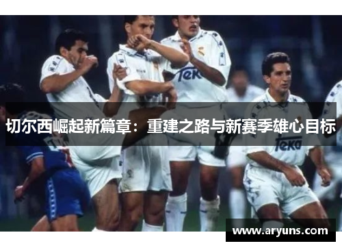 切尔西崛起新篇章：重建之路与新赛季雄心目标
