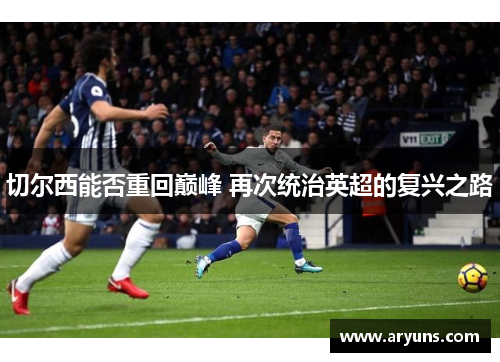 切尔西能否重回巅峰 再次统治英超的复兴之路 切尔西能否重回巅峰 再次统治英超的复兴之路