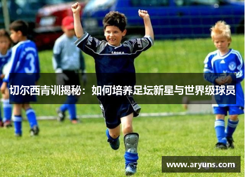 切尔西青训揭秘：如何培养足坛新星与世界级球员