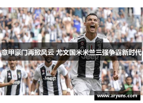 意甲豪门再掀风云 尤文国米米兰三强争霸新时代