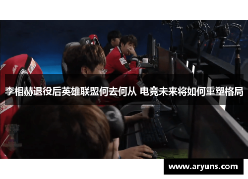 李相赫退役后英雄联盟何去何从 电竞未来将如何重塑格局