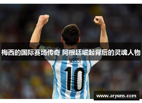 梅西的国际赛场传奇 阿根廷崛起背后的灵魂人物