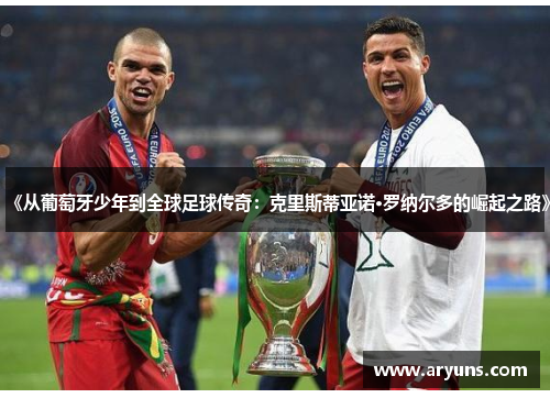 《从葡萄牙少年到全球足球传奇：克里斯蒂亚诺·罗纳尔多的崛起之路》