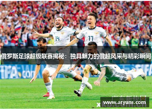 俄罗斯足球超级联赛揭秘：独具魅力的俄超风采与精彩瞬间