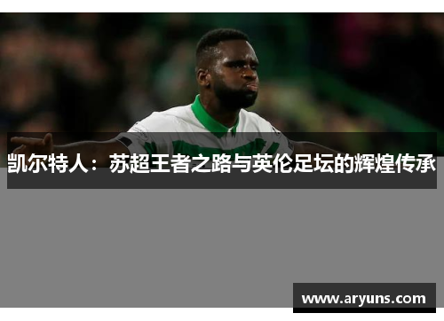 凯尔特人：苏超王者之路与英伦足坛的辉煌传承