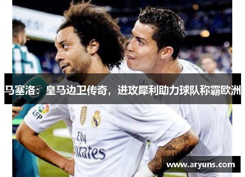 马塞洛：皇马边卫传奇，进攻犀利助力球队称霸欧洲