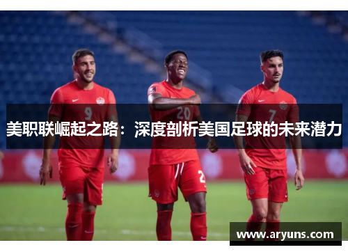 美职联崛起之路:深度剖析美国足球的未来潜力 美职联崛起之路:深度剖析美国足球的未来潜力