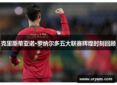 克里斯蒂亚诺·罗纳尔多五大联赛辉煌时刻回顾 克里斯蒂亚诺·罗纳尔多五大联赛辉煌时刻回顾