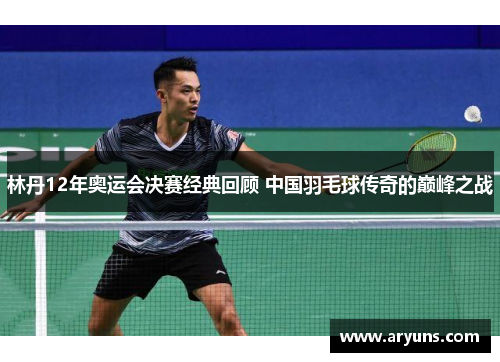 林丹12年奥运会决赛经典回顾 中国羽毛球传奇的巅峰之战